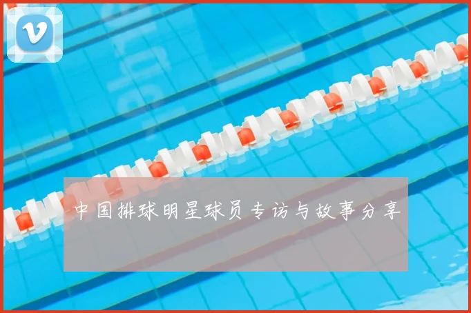 中国排球明星球员专访与故事分享