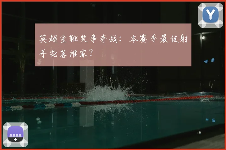 英超金靴奖争夺战：本赛季最佳射手花落谁家？