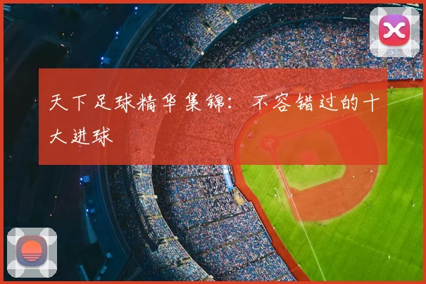 天下足球精华集锦：不容错过的十大进球