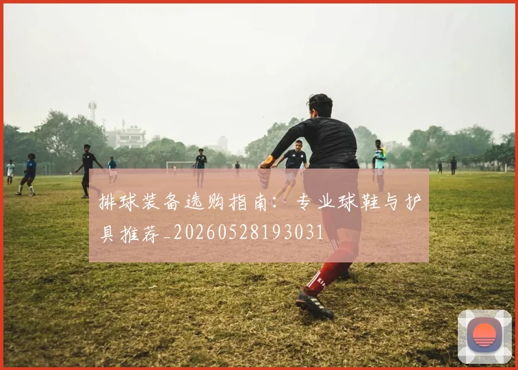 排球装备选购指南:专业球鞋与护具推荐_20260528193031