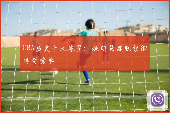 CBA历史十大球星：姚明易建联领衔传奇榜单