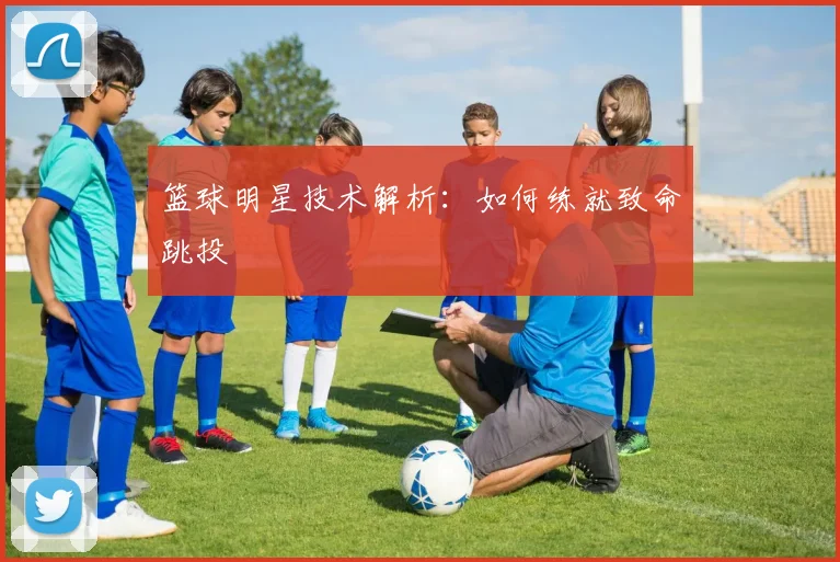 篮球明星技术解析：如何练就致命跳投