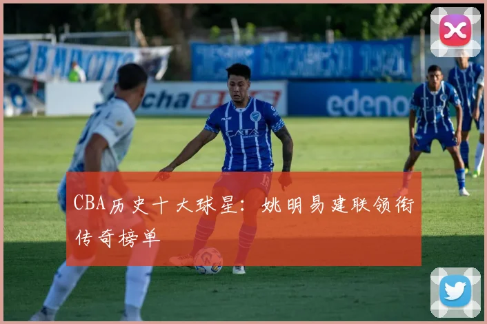 CBA历史十大球星：姚明易建联领衔传奇榜单