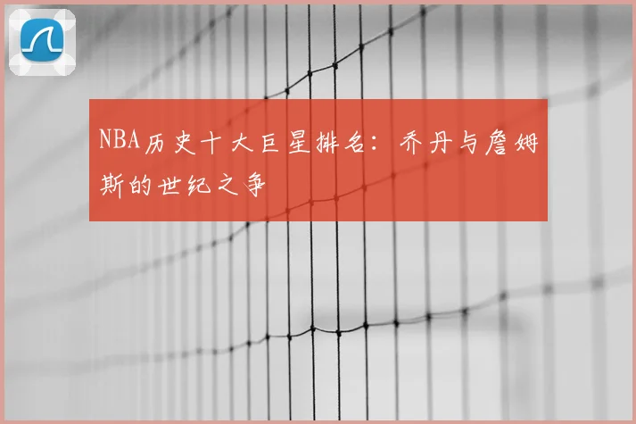 NBA历史十大巨星排名：乔丹与詹姆斯的世纪之争