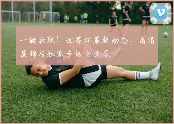 一键获取！世界杯最新动态、高清集锦与独家专访全收录