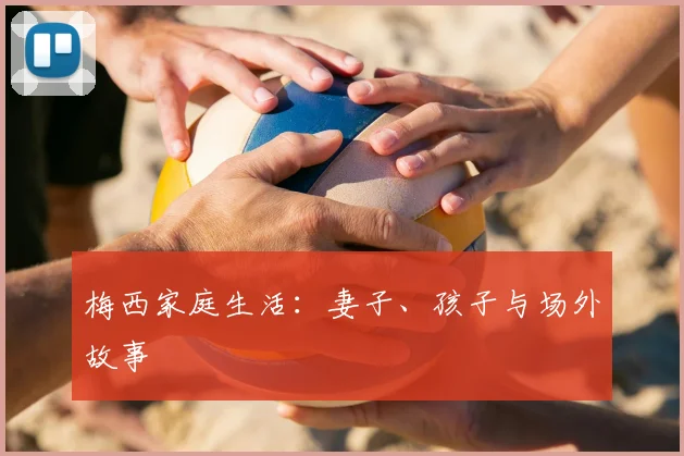 梅西家庭生活：妻子、孩子与场外故事