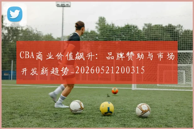 CBA商业价值飙升：品牌赞助与市场开发新趋势_20260521200315