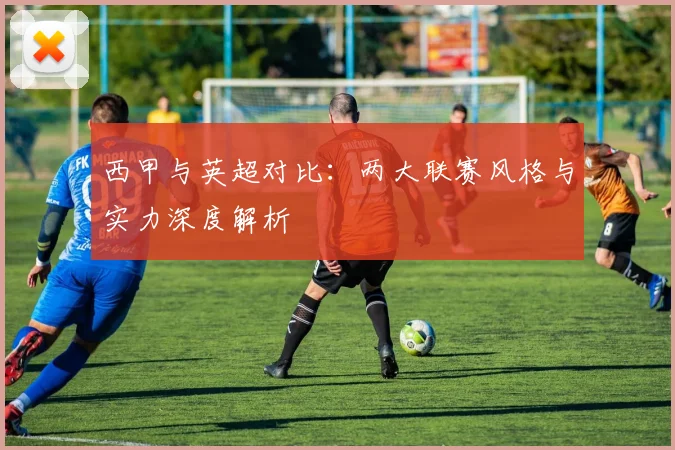 西甲与英超对比：两大联赛风格与实力深度解析