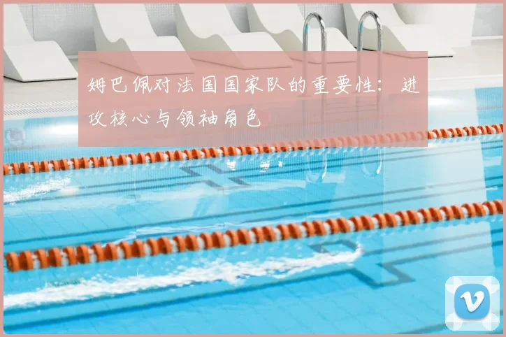 姆巴佩对法国国家队的重要性：进攻核心与领袖角色