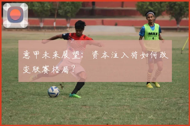 意甲未来展望：资本注入将如何改变联赛格局？