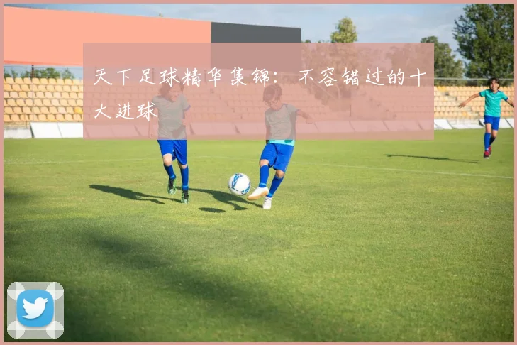 天下足球精华集锦：不容错过的十大进球
