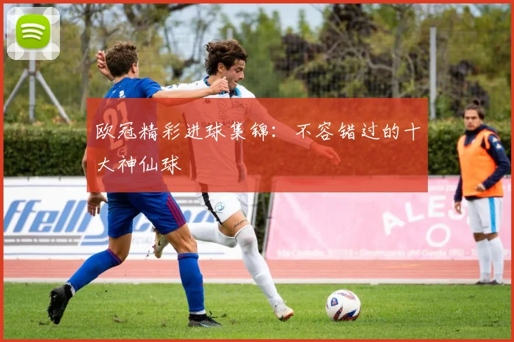 欧冠精彩进球集锦：不容错过的十大神仙球